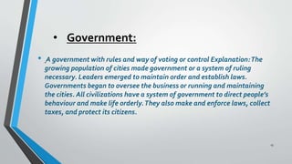 • Government:
• A government with rules and way of voting or control Explanation:The
growing population of cities made government or a system of ruling
necessary. Leaders emerged to maintain order and establish laws.
Governments began to oversee the business or running and maintaining
the cities. All civilizations have a system of government to direct people’s
behaviour and make life orderly.They also make and enforce laws, collect
taxes, and protect its citizens.
13
 