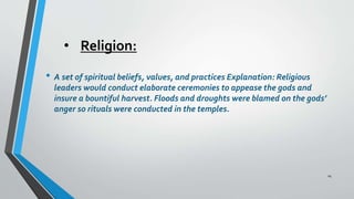 • Religion:
• A set of spiritual beliefs, values, and practices Explanation: Religious
leaders would conduct elaborate ceremonies to appease the gods and
insure a bountiful harvest. Floods and droughts were blamed on the gods’
anger so rituals were conducted in the temples.
14
 