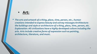 • Art:
• The arts and artwork of a thing, place, time, person, etc.; human
creations intended to express beauty and convey messages Architecture:
the buildings and style or architecture of a thing, place, time, person, etc.
Explanation: All civilizations have a highly developed culture including the
arts. Arts include creative forms of expression such as painting,
architecture, literature, and music.
15
 