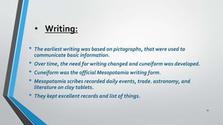 • Writing:
• The earliest writing was based on pictographs, that were used to
communicate basic information.
• Over time, the need for writing changed and cuneiform was developed.
• Cuneiform was the official Mesopotamia writing form.
• Mesopotamia scribes recorded daily events, trade. astronomy, and
literature on clay tablets.
• They kept excellent records and list of things.
16
 