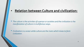 • Relation between Culture and civilization:
• The culture is the activities of a person or societies and the civilization is the
manifestation of culture in multifarious ways.
• Civilization is a ocean while culture are the rivers which mixes to form
civilization.
18
 