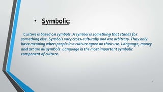 • Symbolic:
Culture is based on symbols. A symbol is something that stands for
something else. Symbols vary cross-culturally and are arbitrary.They only
have meaning when people in a culture agree on their use. Language, money
and art are all symbols. Language is the most important symbolic
component of culture.
7
 