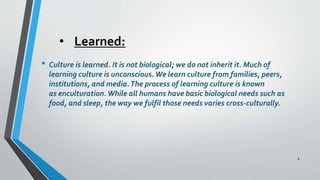 • Learned:
• Culture is learned. It is not biological; we do not inherit it. Much of
learning culture is unconscious.We learn culture from families, peers,
institutions, and media.The process of learning culture is known
as enculturation.While all humans have basic biological needs such as
food, and sleep, the way we fulfil those needs varies cross-culturally.
8
 