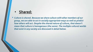 • Shared:
• Culture is shared. Because we share culture with other members of our
group, we are able to act in socially appropriate ways as well as predict
how others will act. Despite the shared nature of culture, that doesn’t
mean that culture is homogenous (the same).The multiple cultural worlds
that exist in any society are discussed in detail below.
9
 