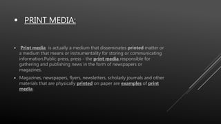  PRINT MEDIA:
 Print media is actually a medium that disseminates printed matter or
a medium that means or instrumentality for storing or communicating
information.Public press, press - the print media responsible for
gathering and publishing news in the form of newspapers or
magazines.
 Magazines, newspapers, flyers, newsletters, scholarly journals and other
materials that are physically printed on paper are examples of print
media.
 