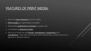 FEATURES OF PRINT MEDIA:
 Here are some features of print media:
 Print media are lightweight, portable,
 Disposable publications printed on paper and
 Circulated as physical copies
 Such as in forms we call books, newspapers, magazines and
newsletters. They hold informative and entertaining content that are of
general or special interest.
 