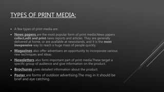 TYPES OF PRINT MEDIA:
 A few types of print media are:
 News papers are the most popular form of print media.News papers
collect,edit and print news reports and articles. They are generally
delivered at home, or are available at newsstands, and it is the most
inexpensive way to reach a huge mass of people quickly.
 Magazines also offer advertisers an opportunity to incorporate various
new techniques and ideas.
 Newsletters also form important part of print media.These target a
specific group of audience and give information on the product.
 Brochures gives detailed information about the product.
 Poster are forms of outdoor advertising.The msg in it should be
brief and eye catching.
 