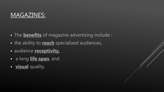 MAGAZINES:
 The benefits of magazine advertising include :
 the ability to reach specialized audiences,
 audience receptivity,
 a long life span, and
 visual quality.
 