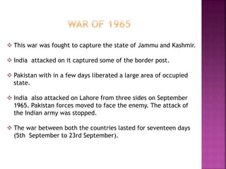  This war was fought to capture the state of Jammu and Kashmir.
 India attacked on it captured some of the border post.
 Pakistan with in a few days liberated a large area of occupied
state.
 India also attacked on Lahore from three sides on September
1965. Pakistan forces moved to face the enemy. The attack of
the Indian army was stopped.
 The war between both the countries lasted for seventeen days
(5th September to 23rd September).
 