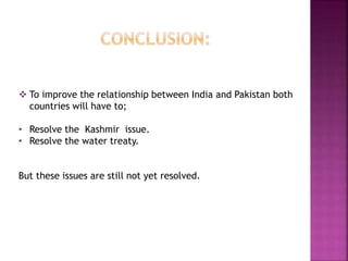  To improve the relationship between India and Pakistan both
countries will have to;
• Resolve the Kashmir issue.
• Resolve the water treaty.
But these issues are still not yet resolved.
 