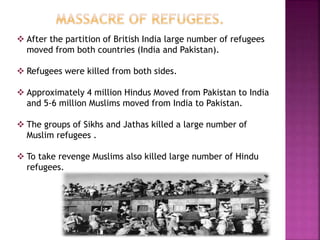  After the partition of British India large number of refugees
moved from both countries (India and Pakistan).
 Refugees were killed from both sides.
 Approximately 4 million Hindus Moved from Pakistan to India
and 5-6 million Muslims moved from India to Pakistan.
 The groups of Sikhs and Jathas killed a large number of
Muslim refugees .
 To take revenge Muslims also killed large number of Hindu
refugees.
 