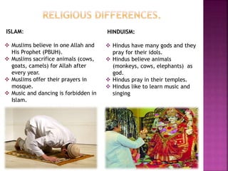 ISLAM:
 Muslims believe in one Allah and
His Prophet (PBUH).
 Muslims sacrifice animals (cows,
goats, camels) for Allah after
every year.
 Muslims offer their prayers in
mosque.
 Music and dancing is forbidden in
Islam.
HINDUISM:
 Hindus have many gods and they
pray for their idols.
 Hindus believe animals
(monkeys, cows, elephants) as
god.
 Hindus pray in their temples.
 Hindus like to learn music and
singing
 