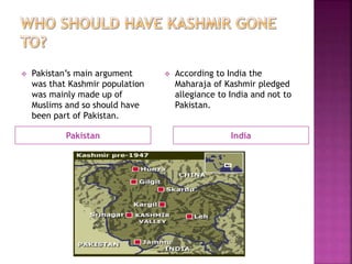 Pakistan India
 Pakistan’s main argument
was that Kashmir population
was mainly made up of
Muslims and so should have
been part of Pakistan.
 According to India the
Maharaja of Kashmir pledged
allegiance to India and not to
Pakistan.
 