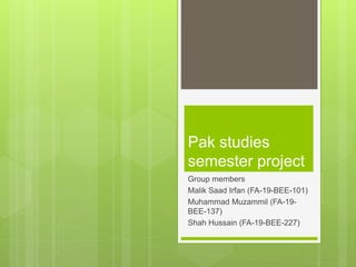 Pak studies
semester project
Group members
Malik Saad Irfan (FA-19-BEE-101)
Muhammad Muzammil (FA-19-
BEE-137)
Shah Hussain (FA-19-BEE-227)
 