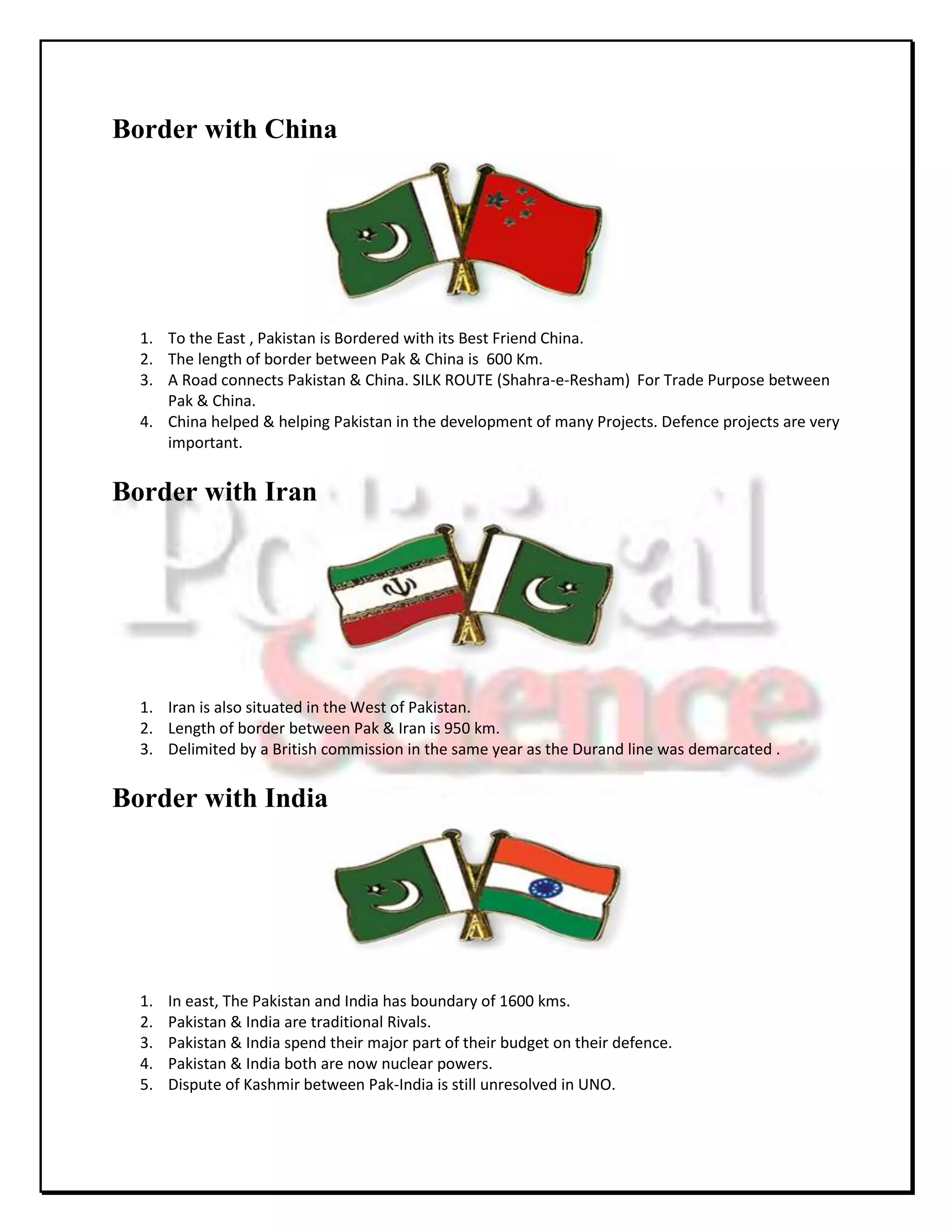 Border with China




  1. To the East , Pakistan is Bordered with its Best Friend China.
  2. The length of border between Pak & China is 600 Km.
  3. A Road connects Pakistan & China. SILK ROUTE (Shahra-e-Resham) For Trade Purpose between
     Pak & China.
  4. China helped & helping Pakistan in the development of many Projects. Defence projects are very
     important.


Border with Iran




  1. Iran is also situated in the West of Pakistan.
  2. Length of border between Pak & Iran is 950 km.
  3. Delimited by a British commission in the same year as the Durand line was demarcated .


Border with India




  1.   In east, The Pakistan and India has boundary of 1600 kms.
  2.   Pakistan & India are traditional Rivals.
  3.   Pakistan & India spend their major part of their budget on their defence.
  4.   Pakistan & India both are now nuclear powers.
  5.   Dispute of Kashmir between Pak-India is still unresolved in UNO.
 