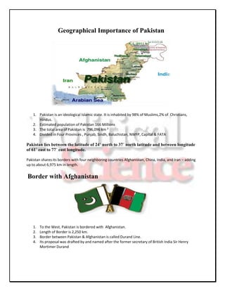 Geographical Importance of Pakistan




    1. Pakistan is an ideological Islamic state. It is inhabited by 98% of Muslims,2% of Christians,
       Hindus.
    2. Estimated population of Pakistan 166 Millions
    3. The total area of Pakistan is 796,096 km ²
    4. Divided in Four Provinces , Punjab, Sindh, Baluchistan, NWFP, Capital & FATA

Pakistan lies between the latitude of 24˚ north to 37˚ north latitude and between longitude
of 61˚ east to 77˚ east longitude.

Pakistan shares its borders with four neighboring countries Afghanistan, China, India, and Iran – adding
up to about 6,975 km in length.


Border with Afghanistan




    1.   To the West, Pakistan is bordered with Afghanistan.
    2.   Length of Border is 2,250 km.
    3.   Border between Pakistan & Afghanistan is called Durand Line.
    4.   Its proposal was drafted by and named after the former secretary of British India Sir Henry
         Mortimer Durand
 
