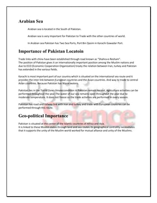 Arabian Sea
        Arabian sea is located in the South of Pakistan.

        Arabian sea is very Important for Pakistan to Trade with the other countries of world.

        In Arabian sea Pakistan has Two Sea Ports, Port Bin Qasim in Karachi Gawadar Port.


Importance of Pakistan Locatoin
Trade links with china have been established through road known as “Shahra-e-Resham”.
The position of Pakistan gives it an internationally important position among the Muslim nations and
due to ECO (Economic Cooperation Organization) treaty the relation between Iran, turkey and Pakistan
has extended in the various fields.

Karachi is most important port of our country which is situated on the international sea route and it
provides the inter link between European countries and the Asian countries. And way to trade to central
Asian countries. Because Pakistan has Warm waters.

Pakistan lies in the Torrid Zone climate condition in Pakistan remain normal, Agriculture activities can be
performed throughout the year.The water of our sea remains open throughout the year due to
moderate temperature. It does not freeze so the trade activities are performed in every season.

Pakistan has road and railway link with Iran and turkey and trade with European countries can be
performed through this route.


Geo-political Importance
Pakistan is situated at the center of the Islamic countries of Africa and Asia.
It is linked to these Muslim states through land and sea routes its geographical centrality necessitates
that it supports the unity of the Muslim world worked for mutual alliance and unity of the Muslims.
 