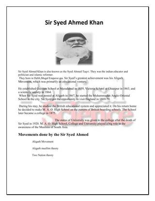 Sir Syed Ahmed Khan




Sir Syed Ahmed Khan is also known as the Syed Ahmed Taqvi. They was the indian educator and
politician and islamic reformer.
 They born in Dehli,Mugal Emperor era. Sir Syed’s greatest achievement was his Aligarh
Movement, which was primarily an educational venture.

He established Gulshan School at Muradabad in 1859, Victoria School at Ghazipur in 1863, and
a scientific society in 1864.
 When Sir Syed was posted at Aligarh in 1867, he started the Muhammadan Anglo-Oriental
School in the city. Sir Syed got the opportunity to visit England in 1869-70.

 During his stay, he studied the British educational system and appreciated it. On his return home
he decided to make M. A. O. High School on the pattern of British boarding schools. The School
later became a college in 1875.

                             The status of University was given to the college after the death of
Sir Syed in 1920. M. A. O. High School, College and University played a big role in the
awareness of the Muslims of South Asia.

Movements done by the Sir Syed Ahmed
           Aligarh Movement

           Aligarh musllim theory

           Two Nation theory
 