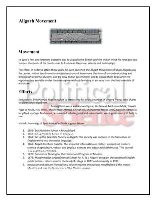 Aligarh Movement




Movement
Sir Syed's first and foremost objective was to acquaint the British with the Indian mind; his next goal was
to open the minds of his countrymen to European literature, science and technology.

Therefore, in order to attain these goals, Sir Syed launched the Aligarh Movement of which Aligarh was
the center. He had two immediate objectives in mind: to remove the state of misunderstanding and
tension between the Muslims and the new British government, and to induce them to go after the
opportunities available under the new regime without deviating in any way from the fundamentals of
their faith.


Efforts
Fortunately, Syed Ahmad Khan was able to attract into his orbit a number of sincere friends who shared
his views and helped him.
                              Among them were well-known figures like Nawab Mohsin-ul-Mulk, Nawab
Viqar-ul-Mulk, Hali, Shibli, Maulvi Nazir Ahmad, Chiragh Ali, Mohammad Hayat, and Zakaullah. Above all,
his gifted son Syed Mahmood, a renowned scholar, jurist and educationist, was a great source of help to
him.

A brief chronology of Syed Ahmad's efforts is given below:

    1. 1859: Built Gulshan School in Muradabad.
    2. 1863: Set up Victoria School in Ghazipur.
    3. 1864: Set up the Scientific Society in Aligarh. This society was involved in the translation of
       English works into the native language.
    4. 1866: Aligarh Institute Gazette. This imparted information on history; ancient and modern
       science of agriculture, natural and physical sciences and advanced mathematics. This journal
       was published until 1926.
    5. 1870: Committee Striving for the Educational Progress of Muslims.
    6. 1875: Muhammadan Anglo-Oriental School (M. A. O.), Aligarh, setup on the pattern of English
       public schools. Later raised to the level of college in 1877 and university in 1920.
    7. education and abstain from politics. It later became the political mouthpiece of the Indian
       Muslims and was the forerunner of the Muslim League.
 