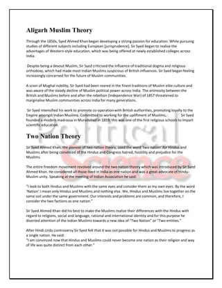 Aligarh Muslim Theory
Through the 1850s, Syed Ahmed Khan began developing a strong passion for education. While pursuing
studies of different subjects including European [jurisprudence], Sir Syed began to realise the
advantages of Western-style education, which was being offered at newly established colleges across
India.

 Despite being a devout Muslim, Sir Syed criticised the influence of traditional dogma and religious
orthodoxy, which had made most Indian Muslims suspicious of British influences. Sir Syed began feeling
increasingly concerned for the future of Muslim communities.

A scion of Mughal nobility, Sir Syed had been reared in the finest traditions of Muslim elite culture and
was aware of the steady decline of Muslim political power across India. The animosity between the
British and Muslims before and after the rebellion (Independence War) of 1857 threatened to
marginalise Muslim communities across India for many generations.

 Sir Syed intensified his work to promote co-operation with British authorities, promoting loyalty to the
Empire amongst Indian Muslims. Committed to working for the upliftment of Muslims,               Sir Syed
founded a modern madrassa in Muradabad in 1859; this was one of the first religious schools to impart
scientific education.


Two Nation Theory
Sir Syed Ahmed Khan, the pioneer of two nation theory, used the word ‘two nation’ for Hindus and
Muslims after being convinced of the Hindus and Congress hatred, hostility and prejudice for the
Muslims.

The entire freedom movement revolved around the two nation theory which was introduced by Sir Syed
Ahmed Khan. He considered all those lived in India as one nation and was a great advocate of Hindu-
Muslim unity. Speaking at the meeting of Indian Association he said:

“I look to both Hindus and Muslims with the same eyes and consider them as my own eyes. By the word
‘Nation’ I mean only Hindus and Muslims and nothing else. We, Hindus and Muslims live together on the
same soil under the same government. Our interests and problems are common, and therefore, I
consider the two factions as one nation.”

Sir Syed Ahmed Khan did his best to make the Muslims realize their differences with the Hindus with
regard to religions, social and language, rational and international identity and for this purpose he
diverted attention of the Indian Muslims towards a new idea of “Two Nation” or “Two entities.”

After Hindi-Urdu controversy Sir Syed felt that it was not possible for Hindus and Muslims to progress as
a single nation. He said:
“I am convinced now that Hindus and Muslims could never become one nation as their religion and way
of life was quite distinct from each other.”
 