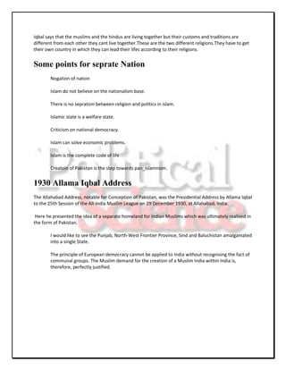 Iqbal says that the muslims and the hindus are living together but their customs and traditions are
different from each other they cant live together.These are the two different religions.They have to get
their own country in which they can lead their lifes according to their religions.


Some points for seprate Nation
        Nogation of nation

        Islam do not believe on the nationalism base.

        There is no sepratoin between religion and politics in islam.

        Islamic state is a welfare state.

        Criticism on national democracy.

        Islam can solve economic problems.

        Islam is the complete code of life

        Creatoin of Pakistan is the step towards pan_islamnism.


1930 Allama Iqbal Address
The Allahabad Address, notable for Conception of Pakistan, was the Presidential Address by Allama Iqbal
to the 25th Session of the All-India Muslim League on 29 December 1930, at Allahabad, India.

 Here he presented the idea of a separate homeland for Indian Muslims which was ultimately realised in
the form of Pakistan.

        I would like to see the Punjab, North-West Frontier Province, Sind and Baluchistan amalgamated
        into a single State.

        The principle of European democracy cannot be applied to India without recognising the fact of
        communal groups. The Muslim demand for the creation of a Muslim India within India is,
        therefore, perfectly justified.
 