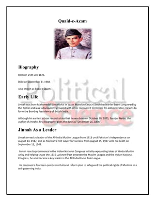 Quaid-e-Azam




Biography
Born on 25th Dec 1876.

Died on September 11 1948.

Also known as Baba-e-Quam.


Early Life
Jinnah was born Mahomedali Jinnahbhai in Wazir Mansion Karachi.Sindh had earlier been conquered by
the British and was subsequently grouped with other conquered territories for administrative reasons to
form the Bombay Presidency of British India.

Although his earliest school records state that he was born on October 20, 1875, Sarojini Naidu, the
author of Jinnah's first biography, gives the date as ”December 25, 1876”.


Jinnah As a Leader
Jinnah served as leader of the All-India Muslim League from 1913 until Pakistan's independence on
August 14, 1947, and as Pakistan's first Governor-General from August 15, 1947 until his death on
September 11, 1948.

Jinnah rose to prominence in the Indian National Congress initially expounding ideas of Hindu-Muslim
unity and helping shape the 1916 Lucknow Pact between the Muslim League and the Indian National
Congress; he also became a key leader in the All India Home Rule League.

 He proposed a fourteen-point constitutional reform plan to safeguard the political rights of Muslims in a
self-governing India.
 