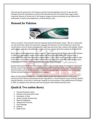 Not only was he prominent in the Congress and the Imperial Legislative Council, he was also the
President of the All-India Muslim and that of lthe Bombay Branch of the Home Rule League. More
important, because of his key-role in the Congress-League entente at Lucknow, he was hailed as the
ambassador, as well as the embodiment, of Hindu-Muslim unity.


Demand for Pakistan




"We are a nation", they claimed in the ever eloquent words of the Quaid-i-Azam- "We are a nation with
our own distinctive culture and civilization, language and literature, art and architecture, names and
nomenclature, sense of values and proportion, legal laws and moral code, customs and calendar, history
and tradition, aptitudes and ambitions; in short, we have our own distinctive outlook on life and of life.

By all canons of international law, we are a nation". The formulation of the Muslim demand for Pakistan
in 1940 had a tremendous impact on the nature and course of Indian politics. On the one hand, it
shattered for ever the Hindu dreams of a pseudo-Indian, in fact, Hindu empire on British exit from India:
on the other, it heralded an era of Islamic renaissance and creativity in which the Indian Muslims were
to be active participants. The Hindu reaction was quick, bitter, malicious.

Equally hostile were the British to the Muslim demand, their hostility having stemmed from their belief
that the unity of India was their main achievement and their foremost contribution. The irony was that
both the Hindus and the British had not anticipated the astonishingly tremendous response that the
Pakistan demand had elicited from the Muslim masses.

Above all, they failed to realize how a hundred million people had suddenly become supremely
conscious of their distinct nationhood and their high destiny. In channelling the course of Muslim politics
towards Pakistan, no less than in directing it towards its consummation in the establishment of Pakistan
in 1947, non played a more decisive role than did Quaid-i-Azam Mohammad Ali Jinnah.


Quaid & Two nation theory
    1.   Concept of seprate nation
    2.   Pakistan is the demand for islam
    3.   Soverignity of God
    4.   Islamic concept of democracy
    5.   National integration
    6.   Safeguard of minorties
    7.   Urdu language
    8.   Defence
    9.   Bright future
 