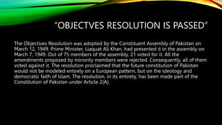 “OBJECTVES RESOLUTION IS PASSED”
The Objectives Resolution was adopted by the Constituent Assembly of Pakistan on
March 12, 1949. Prime Minister, Liaquat Ali Khan, had presented it in the assembly on
March 7, 1949. Out of 75 members of the assembly, 21 voted for it. All the
amendments proposed by minority members were rejected. Consequently, all of them
voted against it. The resolution proclaimed that the future constitution of Pakistan
would not be modeled entirely on a European pattern, but on the ideology and
democratic faith of Islam. The resolution, in its entirety, has been made part of the
Constitution of Pakistan under Article 2(A).
 