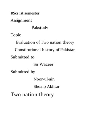 BScs 1st semester
Assignment
Pakstudy
Topic
Evaluation of Two nation theory
Constitutional history of Pakistan
Submitted to
Sir Wazeer
Submitted by
Noor-ul-ain
Shoaib Akhtar
Two nation theory
 