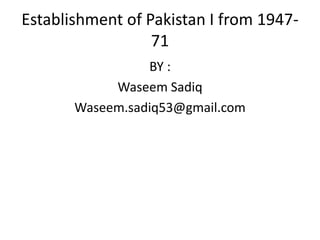 Establishment of Pakistan I from 1947-
71
BY :
Waseem Sadiq
Waseem.sadiq53@gmail.com
 