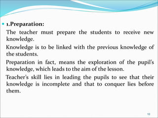  1.Preparation:
The teacher must prepare the students to receive new
knowledge.
Knowledge is to be linked with the previous knowledge of
the students.
Preparation in fact, means the exploration of the pupil’s
knowledge, which leads to the aim of the lesson.
Teacher’s skill lies in leading the pupils to see that their
knowledge is incomplete and that to conquer lies before
them.
10
 