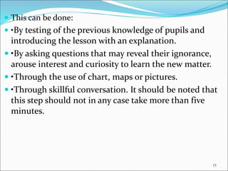  This can be done:
 •By testing of the previous knowledge of pupils and
introducing the lesson with an explanation.
 •By asking questions that may reveal their ignorance,
arouse interest and curiosity to learn the new matter.
 •Through the use of chart, maps or pictures.
 •Through skillful conversation. It should be noted that
this step should not in any case take more than five
minutes.
11
 