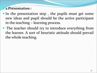  2.Presentation :
 In the presentation step , the pupils must get some
new ideas and pupil should be the active participant
in the teaching – learning process.
 The teacher should try to introduce everything from
the learner. A sort of heuristic attitude should prevail
the whole teaching.
12
 