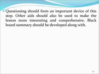  Questioning should form an important device of this
step. Other aids should also be used to make the
lesson more interesting and comprehensive. Black
board summary should be developed along with.
13
 