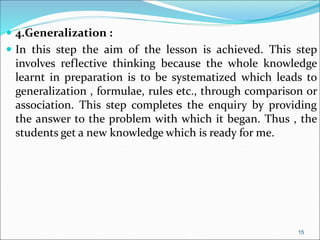  4.Generalization :
 In this step the aim of the lesson is achieved. This step
involves reflective thinking because the whole knowledge
learnt in preparation is to be systematized which leads to
generalization , formulae, rules etc., through comparison or
association. This step completes the enquiry by providing
the answer to the problem with which it began. Thus , the
students get a new knowledge which is ready for me.
15
 