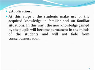  5.Application :
 At this stage , the students make use of the
acquired knowledge in familiar and un familiar
situations. In this way , the new knowledge gained
by the pupils will become permanent in the minds
of the students and will not fade from
consciousness soon.
16
 