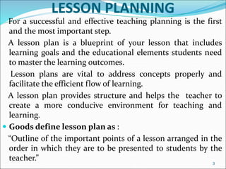 LESSON PLANNING
For a successful and effective teaching planning is the first
and the most important step.
A lesson plan is a blueprint of your lesson that includes
learning goals and the educational elements students need
to master the learning outcomes.
Lesson plans are vital to address concepts properly and
facilitate the efficient flow of learning.
A lesson plan provides structure and helps the teacher to
create a more conducive environment for teaching and
learning.
 Goods define lesson plan as :
“Outline of the important points of a lesson arranged in the
order in which they are to be presented to students by the
teacher.”
3
 