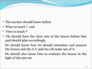  The teacher should know before
 What to teach ? and
 How to teach ?
 He should have the clear aim of the lesson before him
and should plan accordingly.
He should know how he should introduce and present
the lesson and the A.V aids he will make use of it.
He should also know how to evaluate the lesson in the
light of the aim set.
4
 