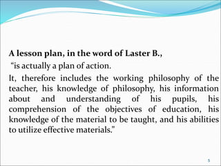 A lesson plan, in the word of Laster B.,
“is actually a plan of action.
It, therefore includes the working philosophy of the
teacher, his knowledge of philosophy, his information
about and understanding of his pupils, his
comprehension of the objectives of education, his
knowledge of the material to be taught, and his abilities
to utilize effective materials.”
5
 
