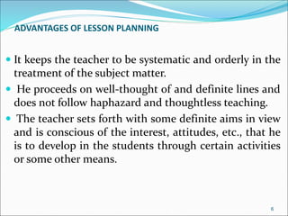 ADVANTAGES OF LESSON PLANNING
 It keeps the teacher to be systematic and orderly in the
treatment of the subject matter.
 He proceeds on well-thought of and definite lines and
does not follow haphazard and thoughtless teaching.
 The teacher sets forth with some definite aims in view
and is conscious of the interest, attitudes, etc., that he
is to develop in the students through certain activities
or some other means.
6
 