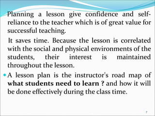 Planning a lesson give confidence and self-
reliance to the teacher which is of great value for
successful teaching.
It saves time. Because the lesson is correlated
with the social and physical environments of the
students, their interest is maintained
throughout the lesson.
 A lesson plan is the instructor's road map of
what students need to learn ? and how it will
be done effectively during the class time.
7
 