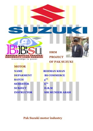 HRM
PROJECT
OF PAK SUZUKI
MOTOR
NAME REHMAN KHAN
DEPARMENT BS COMMERCE
BATCH 4TH
SEMESTER 6TH
SUBJECT H.R.M
INSTRUCTOR SIR MUNEER ABASI
Pak Suzuki motor industry
1
 