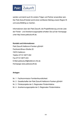werden und damit auch für andere Träger und Partner anwendbar sein.
Der Pakt Zukunft leistet somit einen sichtbaren Beitrag unsere Region fit
und zukunftsfähig zu machen.


Informationen über den Pakt Zukunft, die Projektförderung und die Liste
der Förder- und Anerkennungsprojekte erhalten Sie auf der Homepage
unter http://www.paktzukunft.de.




Kontakt und Informationen
Pakt Zukunft Heilbronn-Franken gGmbH
Ferdinand-Braun-Straße 20
74074 Heilbronn
Telefon 07131 9677-302
Fax 07131 9677-243
E-Mail paktzukunft@heilbronn.ihk.de
Homepage www.paktzukunft.de




Anlagen


Nr. 1 Fachkommission Familienfreundlichkeit
Nr. 2 Gesellschafter der Pakt Zukunft Heilbronn-Franken gGmbH
Nr. 3 Förderprojekte der 3. Regionalen Förderinitiative
Nr. 4 Anerkennungsprojekte der 3. Regionalen Förderinitiative




                                           4/9
 