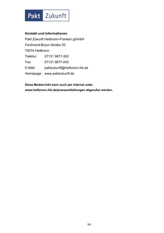 Kontakt und Informationen
Pakt Zukunft Heilbronn-Franken gGmbH
Ferdinand-Braun-Straße 20
74074 Heilbronn
Telefon:     07131 9677-302
Fax:         07131 9677-243
E-Mail:      paktzukunft@heilbronn.ihk.de
Homepage : www.paktzukunft.de


Diese Medien-Info kann auch per Internet unter
www.heilbronn.ihk.de/pressemitteilungen abgerufen werden.




                                          9/9
 