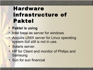 Hardware
  infrastructure of
  Paktel
• Paktel is using
• Intel base as server for windows
• Acquire UNIX server for Linux operating
  system but still is not in use.
• Solaris server.
• HP for Client and monitor of Philips and
  Samsung
• Sun for sun financial
 