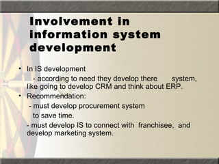 Involvement in
   information system
   development
• In IS development
     - according to need they develop there   system,
  like going to develop CRM and think about ERP.
• Recommendation:
   - must develop procurement system
     to save time.
  - must develop IS to connect with franchisee, and
  develop marketing system.
 