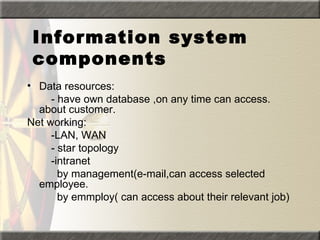 Information system
 components
• Data resources:
     - have own database ,on any time can access.
  about customer.
Net working:
     -LAN, WAN
     - star topology
     -intranet
       by management(e-mail,can access selected
  employee.
       by emmploy( can access about their relevant job)
 