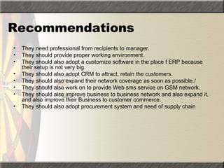 Recommendations
•   They need professional from recipients to manager.
•   They should provide proper working environment.
•   They should also adopt a customize software in the place f ERP because
    their setup is not very big.
•   They should also adopt CRM to attract, retain the customers.
•   They should also expand their network coverage as soon as possible./
•   They should also work on to provide Web sms service on GSM network.
•   They should also improve business to business network and also expand it,
    and also improve their Business to customer commerce.
•   They should also adopt procurement system and need of supply chain
 