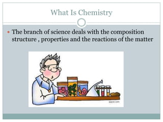 What Is Chemistry
 The branch of science deals with the composition
structure , properties and the reactions of the matter
 