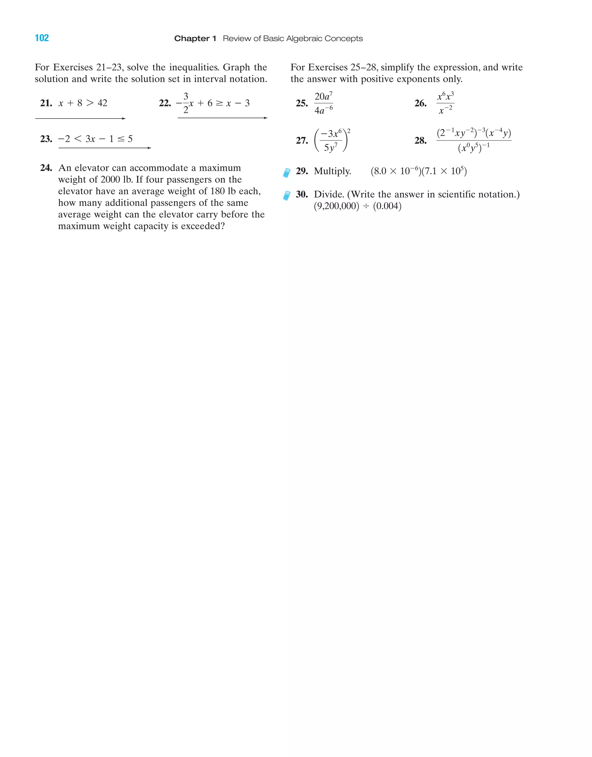 For Exercises 21–23, solve the inequalities. Graph the
solution and write the solution set in interval notation.
21. 22.
23.
24. An elevator can accommodate a maximum
weight of 2000 lb. If four passengers on the
elevator have an average weight of 180 lb each,
how many additional passengers of the same
average weight can the elevator carry before the
maximum weight capacity is exceeded?
Ϫ2 6 3x Ϫ 1 Յ 5
Ϫ
3
2
x ϩ 6 Ն x Ϫ 3x ϩ 8 7 42
For Exercises 25–28, simplify the expression, and write
the answer with positive exponents only.
25. 26.
27. 28.
29. Multiply.
30. Divide. (Write the answer in scientific notation.)
19,200,0002 Ϭ 10.0042
18.0 ϫ 10Ϫ6
217.1 ϫ 105
2
12Ϫ1
xyϪ2
2Ϫ3
1xϪ4
y2
1x0
y5
2Ϫ1
a
Ϫ3x6
5y7
b
2
x6
x3
xϪ2
20a7
4aϪ6
102 Chapter 1 Review of Basic Algebraic Concepts
IAmiL2872X_ch01_001-102 09/12/2006 08:34 PM Page 102
CONFIRMING PAGES
 